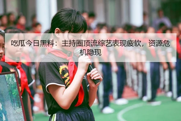 吃瓜今日黑料：主持圈顶流综艺表现疲软，资源危机隐现